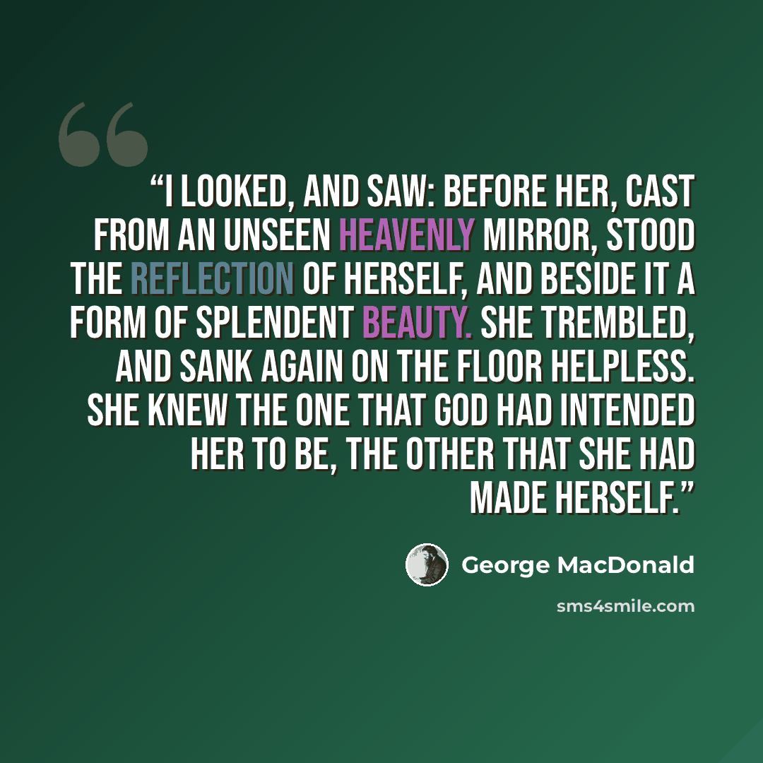 “I looked, and saw: before her, cast from an unseen heavenly mirror, stood the reflection of herself, and beside it a form of splendent beauty. She trembled, and sank again on the floor helpless. She knew the one that God had intended her to be, the other that she had made herself.” quote by George MacDonald
