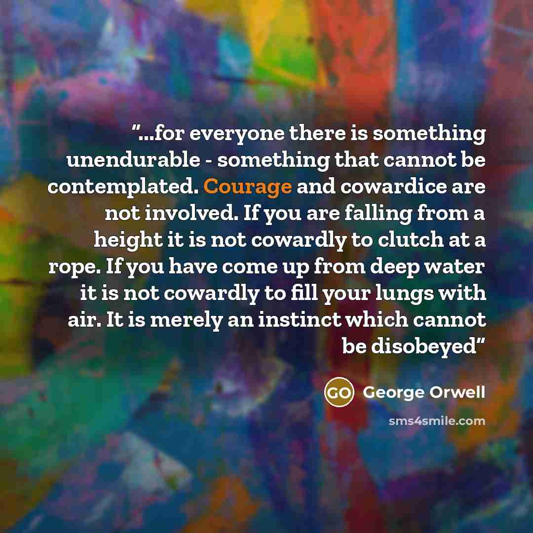“...for everyone there is something unendurable - something that cannot be contemplated. Courage and cowardice are not involved. If you are falling from a height it is not cowardly to clutch at a rope. If you have come up from deep water it is not cowardly to fill your lungs with air. It is merely…” quote by George Orwell
