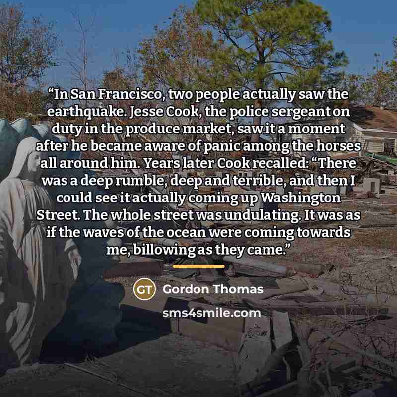 “In San Francisco, two people actually saw the earthquake. Jesse Cook, the police sergeant on duty in the produce market, saw it a moment after he became aware of panic among the horses all around him. Years later Cook recalled: “There was a deep rumble, deep and terrible, and then I could see it…” quote by Gordon Thomas