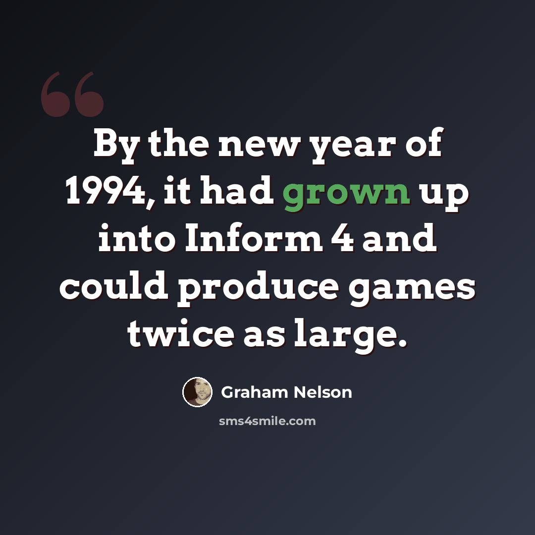 “By the new year of 1994, it had grown up into Inform 4 and could produce games twice as large.” quote by Graham Nelson
