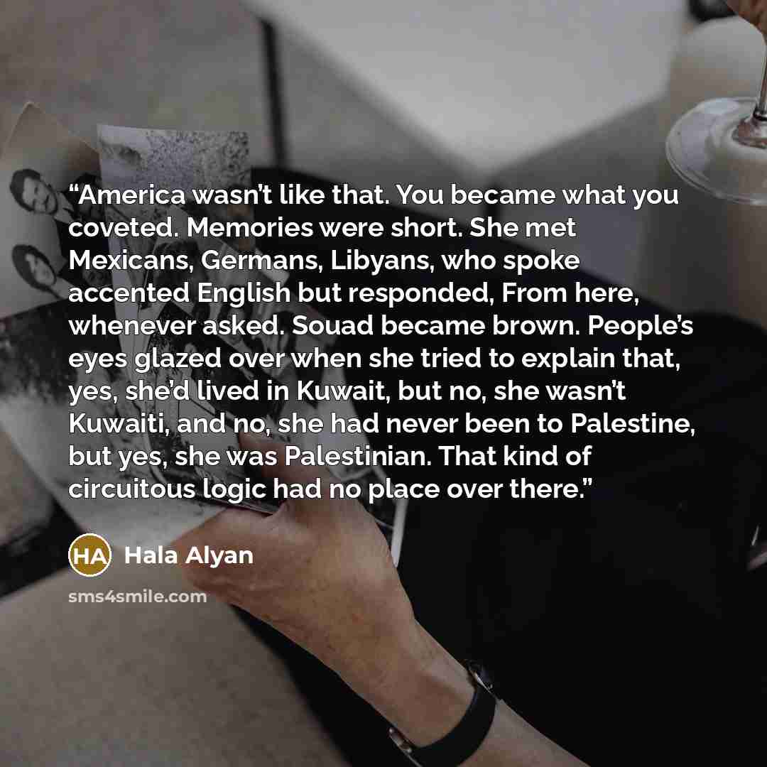 “America wasn’t like that. You became what you coveted. Memories were short. She met Mexicans, Germans, Libyans, who spoke accented English but responded, From here, whenever asked. Souad became brown. People’s eyes glazed over when she tried to explain that, yes, she’d lived in Kuwait, but no, she…” quote by Hala Alyan