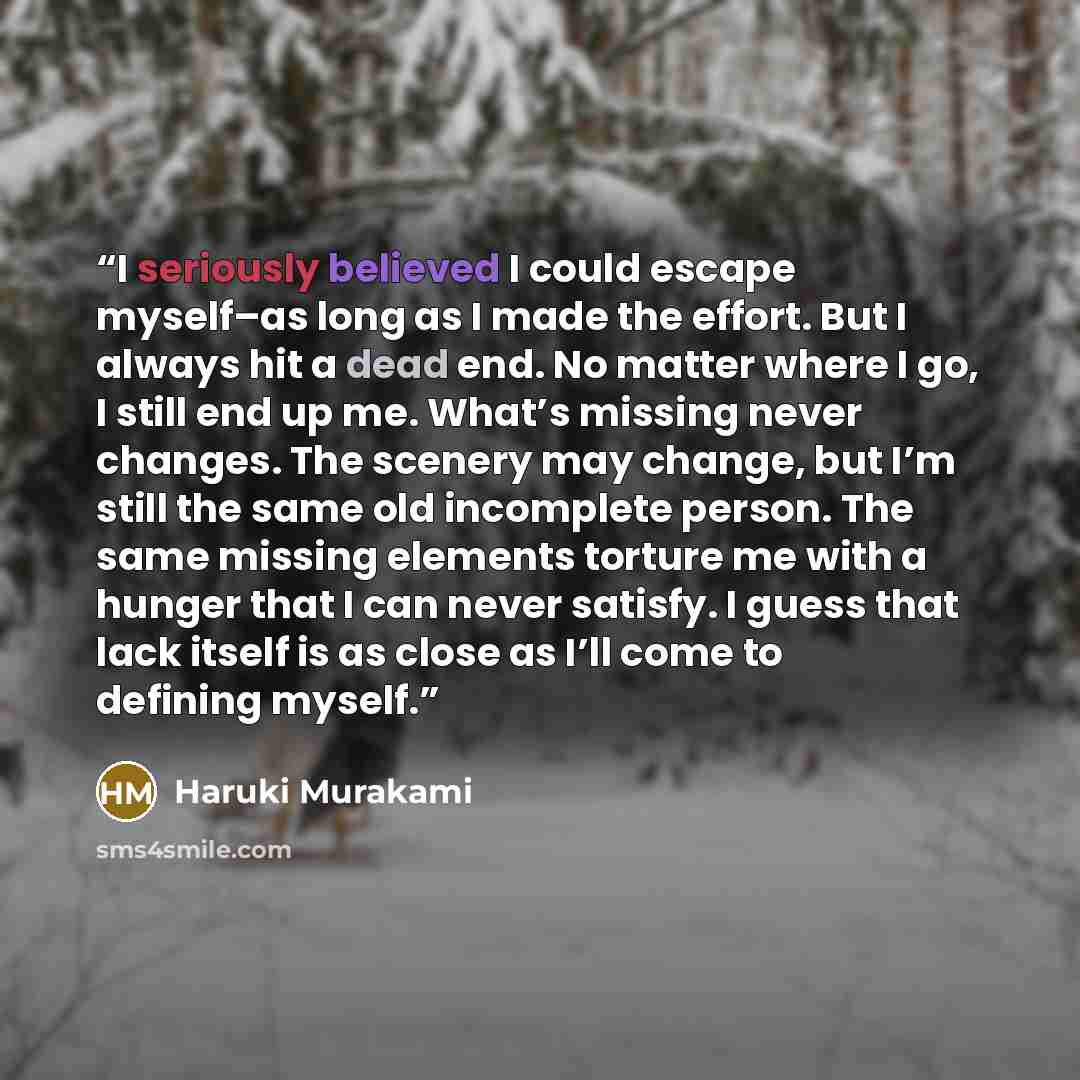 “I seriously believed I could escape myself–as long as I made the effort. But I always hit a dead end. No matter where I go, I still end up me. What’s missing never changes. The scenery may change, but I’m still the same old incomplete person. The same missing elements torture me with a hunger that…” quote by Haruki Murakami