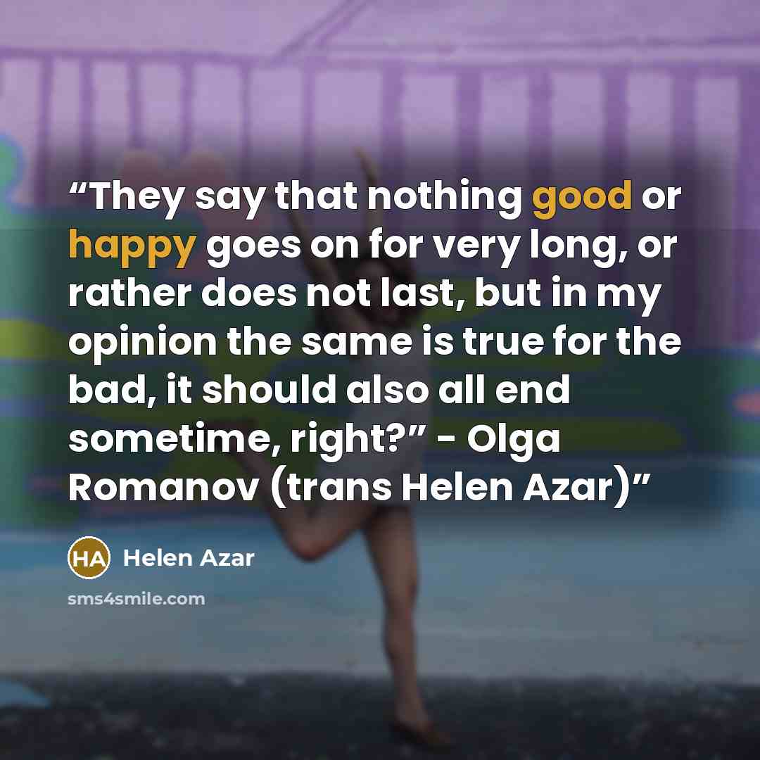 “They say that nothing good or happy goes on for very long, or rather does not last, but in my opinion the same is true for the bad, it should also all end sometime, right?” - Olga Romanov (trans Helen Azar)” quote by Helen Azar
