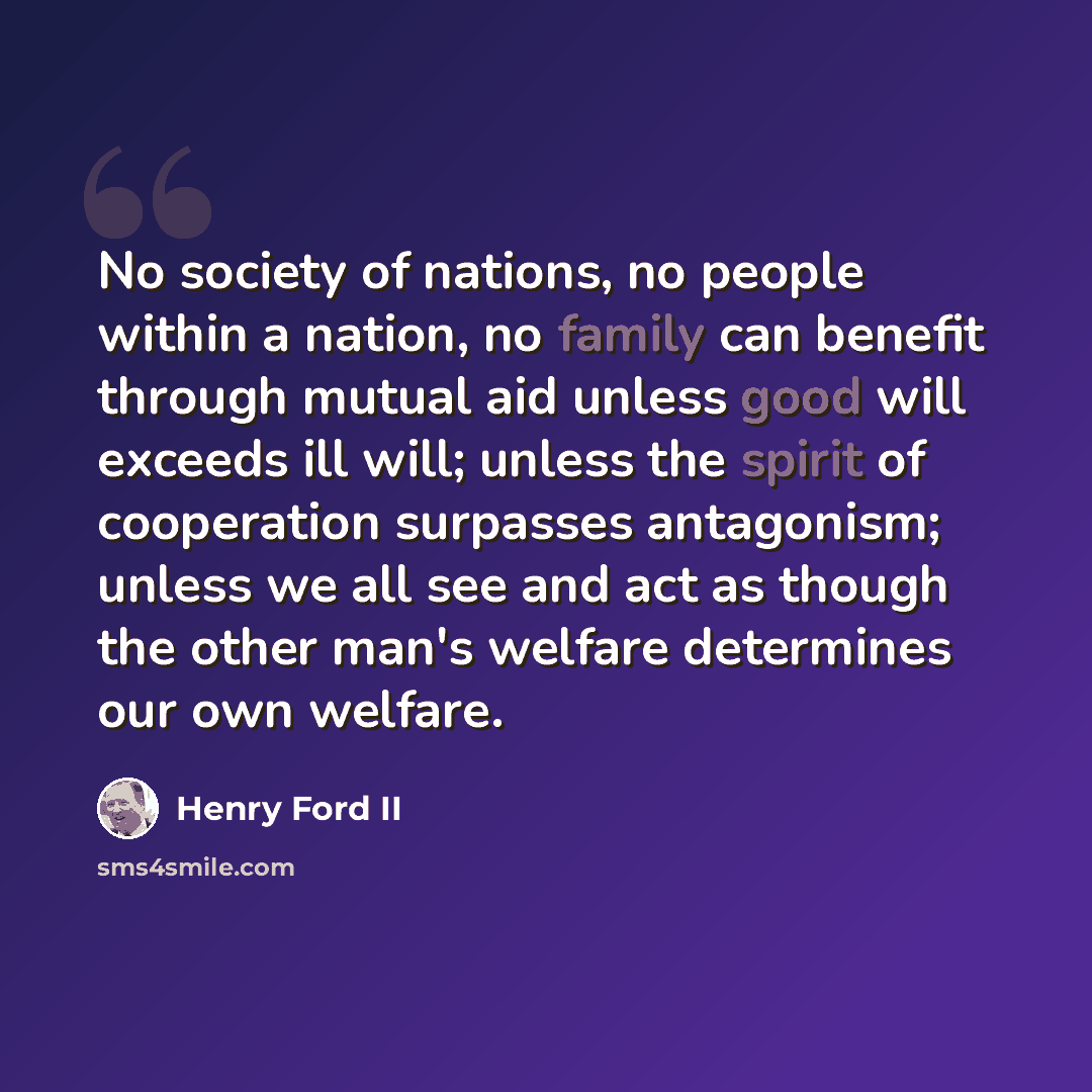 “No society of nations, no people within a nation, no family can benefit through mutual aid unless good will exceeds ill will; unless the spirit of cooperation surpasses antagonism; unless we all see and act as though the other man's welfare determines our own welfare.” quote by Henry Ford II