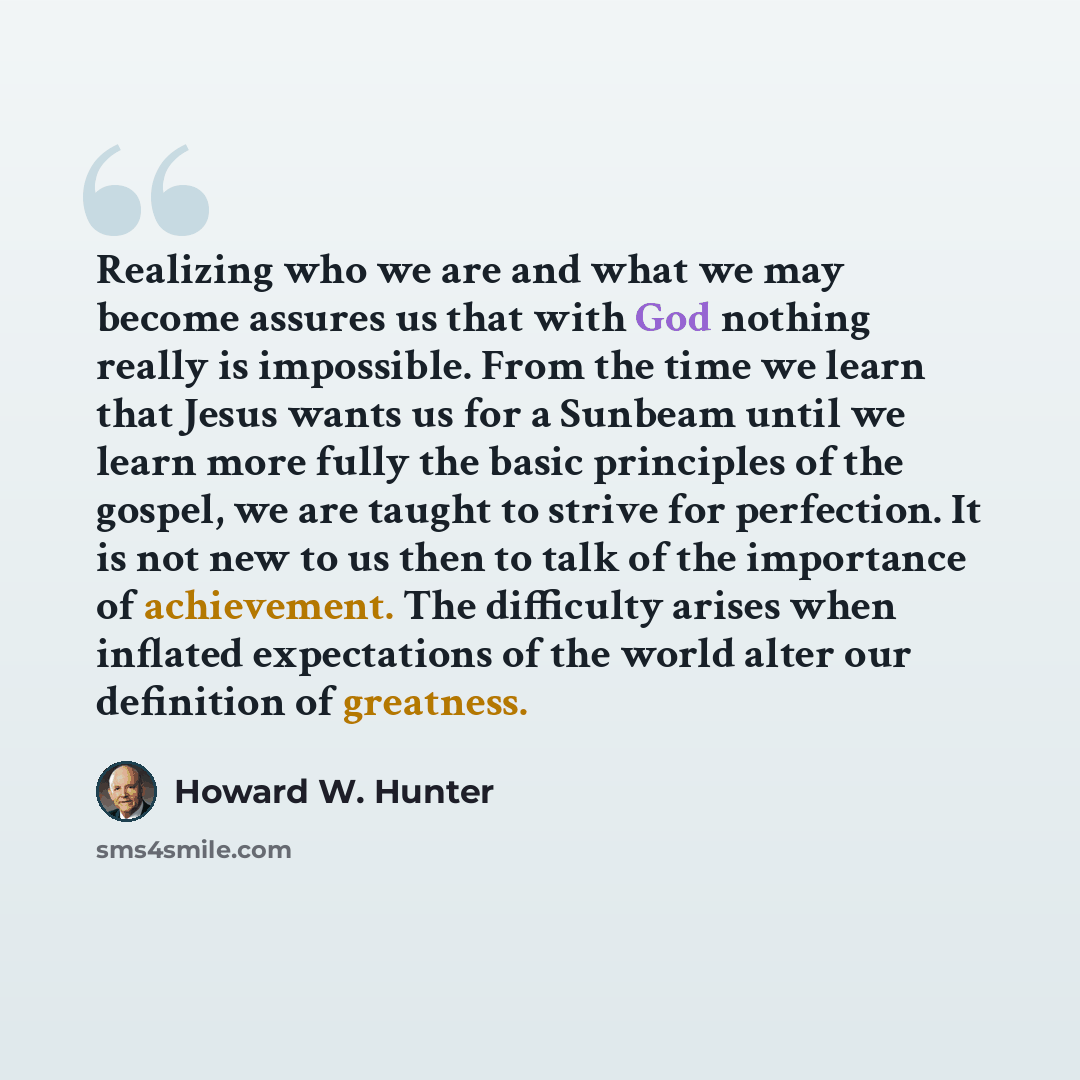 “Realizing who we are and what we may become assures us that with God nothing really is impossible. From the time we learn that Jesus wants us for a Sunbeam until we learn more fully the basic principles of the gospel, we are taught to strive for perfection. It is not new to us then to talk of the…” quote by Howard W. Hunter