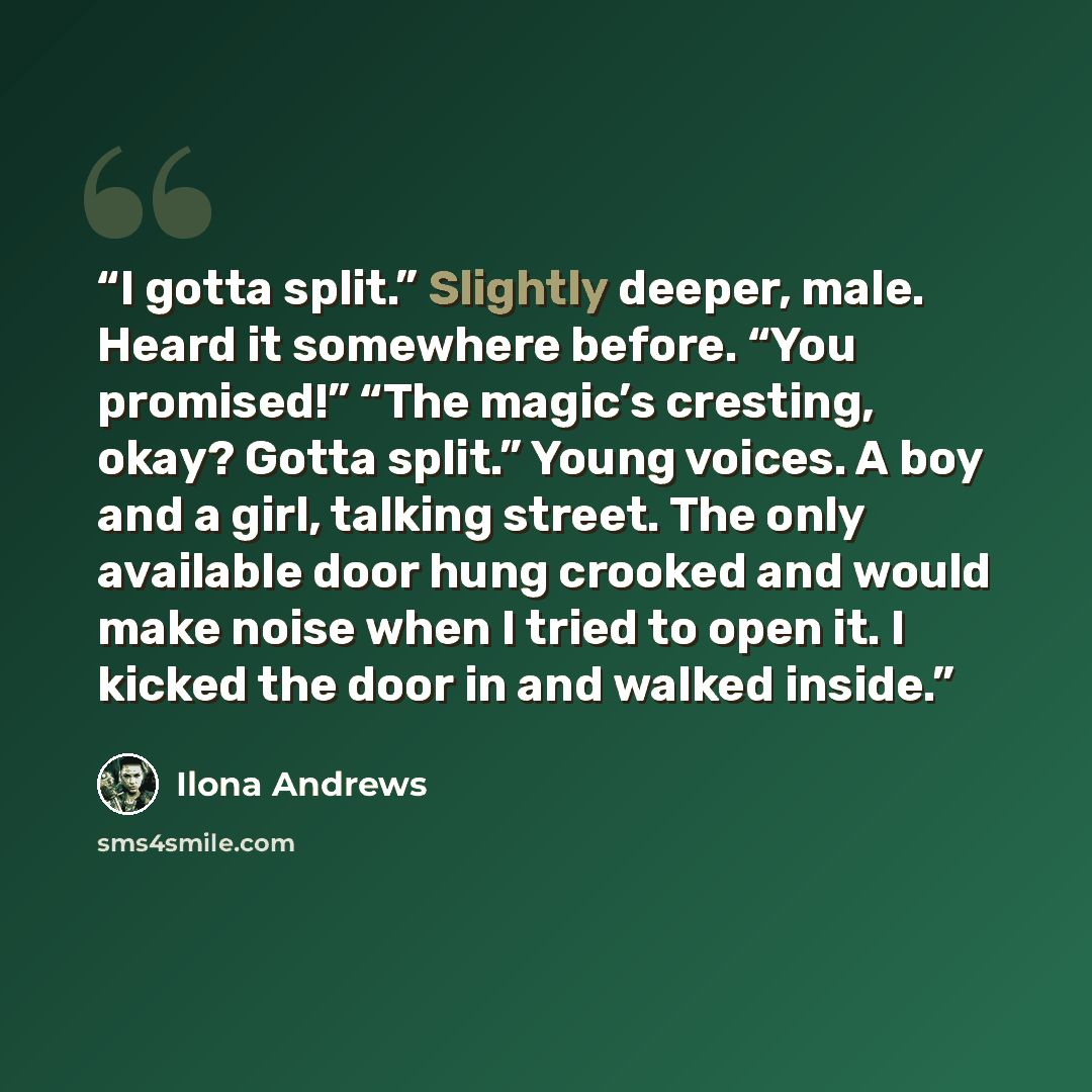 “I gotta split.” Slightly deeper, male. Heard it somewhere before. “You promised!” “The magic’s cresting, okay? Gotta split.” Young voices. A boy and a girl, talking street. The only available door hung crooked and would make noise when I tried to open it. I kicked the door in and walked inside.” quote by Ilona Andrews