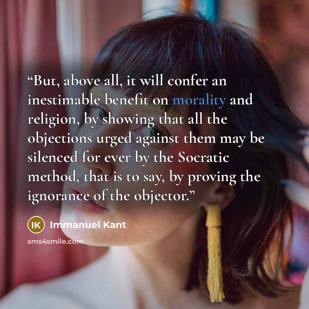 “But, above all, it will confer an inestimable benefit on morality and religion, by showing that all the objections urged against them may be silenced for ever by the Socratic method, that is to say, by proving the ignorance of the objector.” quote by Immanuel Kant