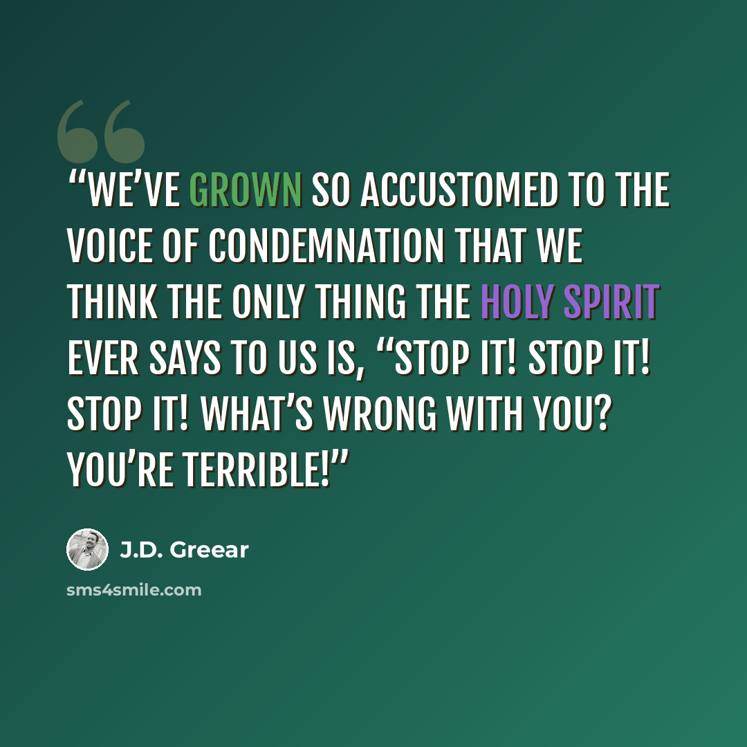 “We’ve grown so accustomed to the voice of condemnation that we think the only thing the Holy Spirit ever says to us is, “Stop it! Stop it! Stop it! What’s wrong with you? You’re terrible!” quote by J.D. Greear