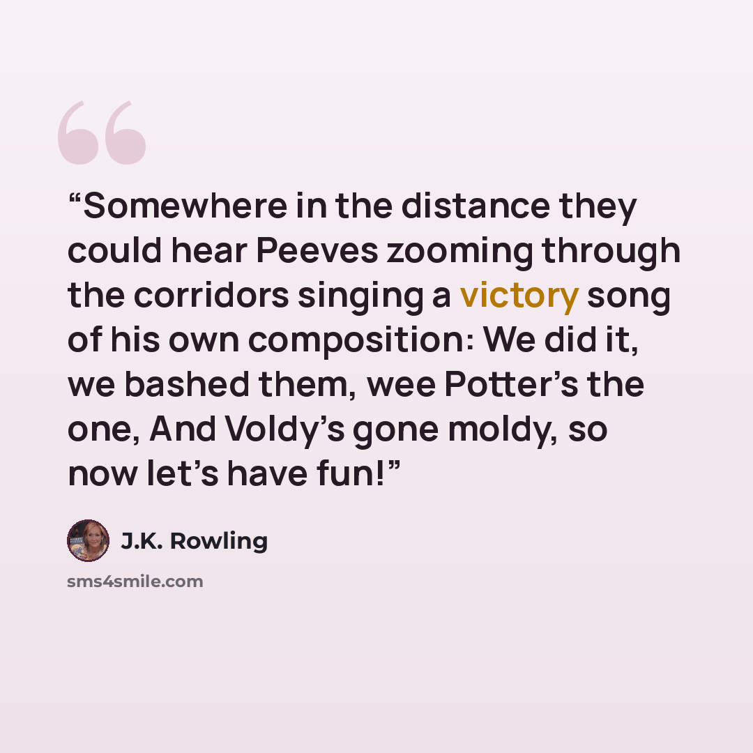 “Somewhere in the distance they could hear Peeves zooming through the corridors singing a victory song of his own composition: We did it, we bashed them, wee Potter’s the one, And Voldy’s gone moldy, so now let’s have fun!” quote by J.K. Rowling