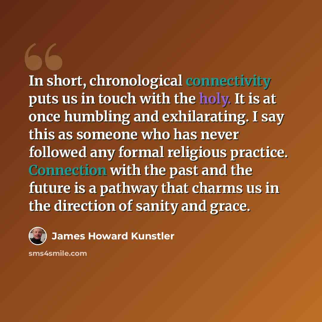 “In short, chronological connectivity puts us in touch with the holy. It is at once humbling and exhilarating. I say this as someone who has never followed any formal religious practice. Connection with the past and the future is a pathway that charms us in the direction of sanity and grace.” quote by James Howard Kunstler