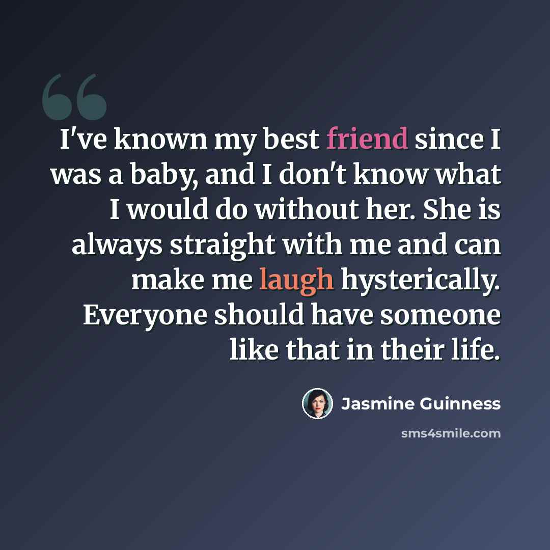 “I've known my best friend since I was a baby, and I don't know what I would do without her. She is always straight with me and can make me laugh hysterically. Everyone should have someone like that in their life.” quote by Jasmine Guinness