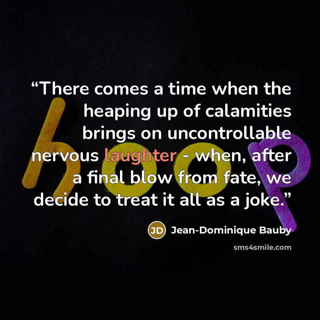 “There comes a time when the heaping up of calamities brings on uncontrollable nervous laughter - when, after a final blow from fate, we decide to treat it all as a joke.” quote by Jean-Dominique Bauby