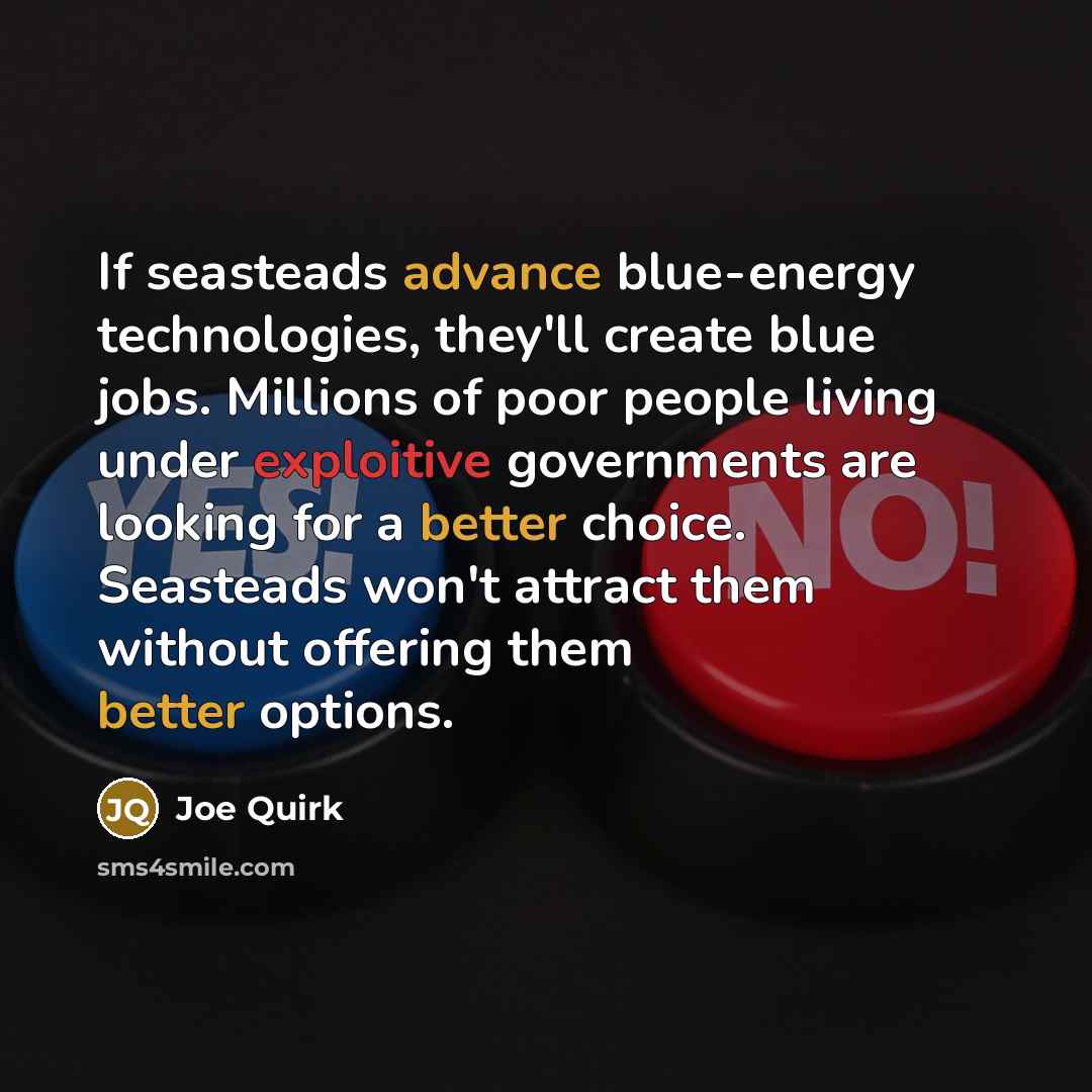 “If seasteads advance blue-energy technologies, they'll create blue jobs. Millions of poor people living under exploitive governments are looking for a better choice. Seasteads won't attract them without offering them better options.” quote by Joe Quirk