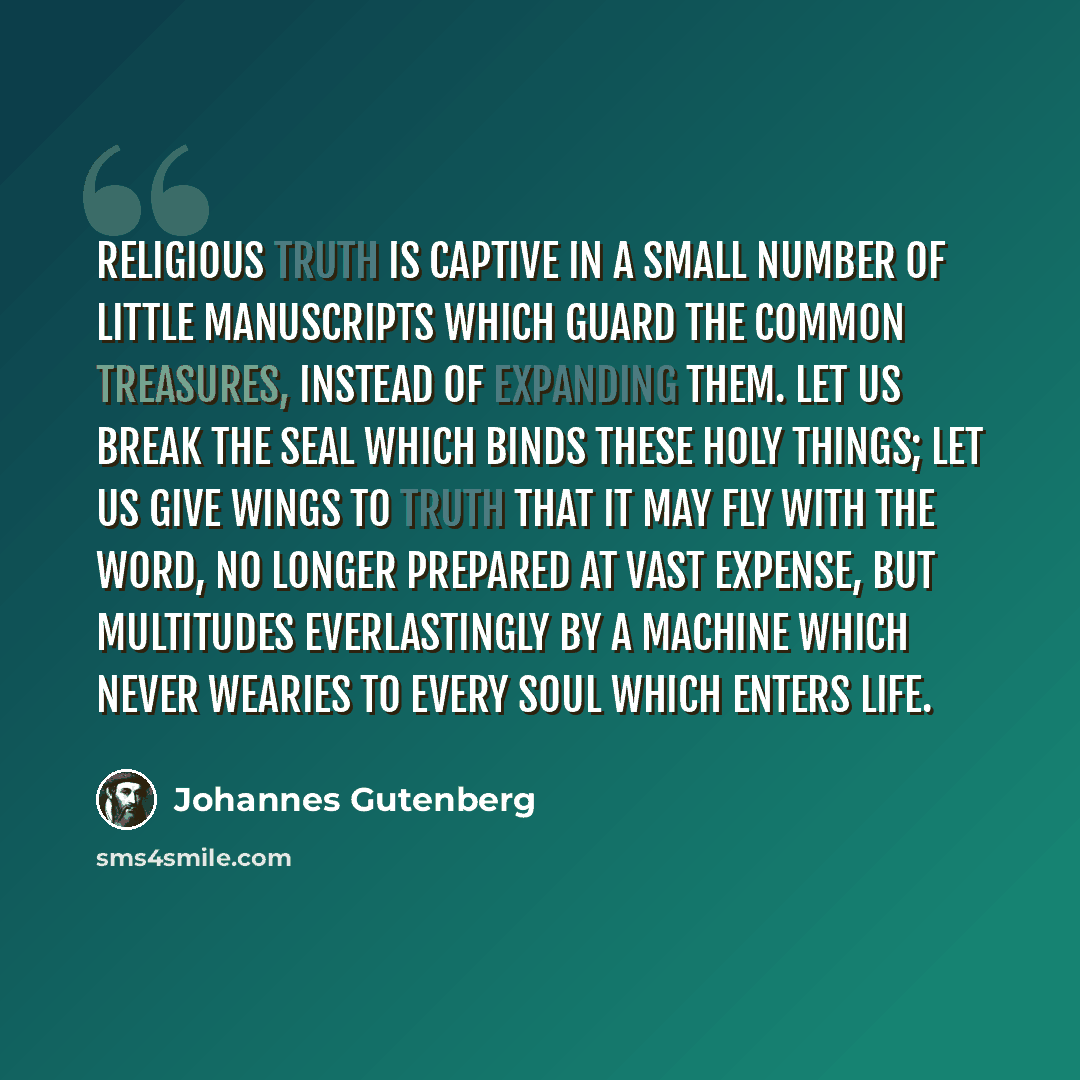“Religious truth is captive in a small number of little manuscripts which guard the common treasures, instead of expanding them. Let us break the seal which binds these holy things; let us give wings to truth that it may fly with the Word, no longer prepared at vast expense, but multitudes…” quote by Johannes Gutenberg
