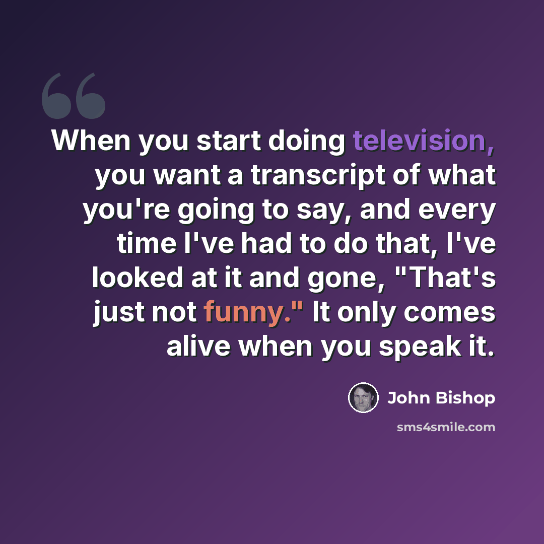 “When you start doing television, you want a transcript of what you're going to say, and every time I've had to do that, I've looked at it and gone, "That's just not funny." It only comes alive when you speak it.” quote by John Bishop