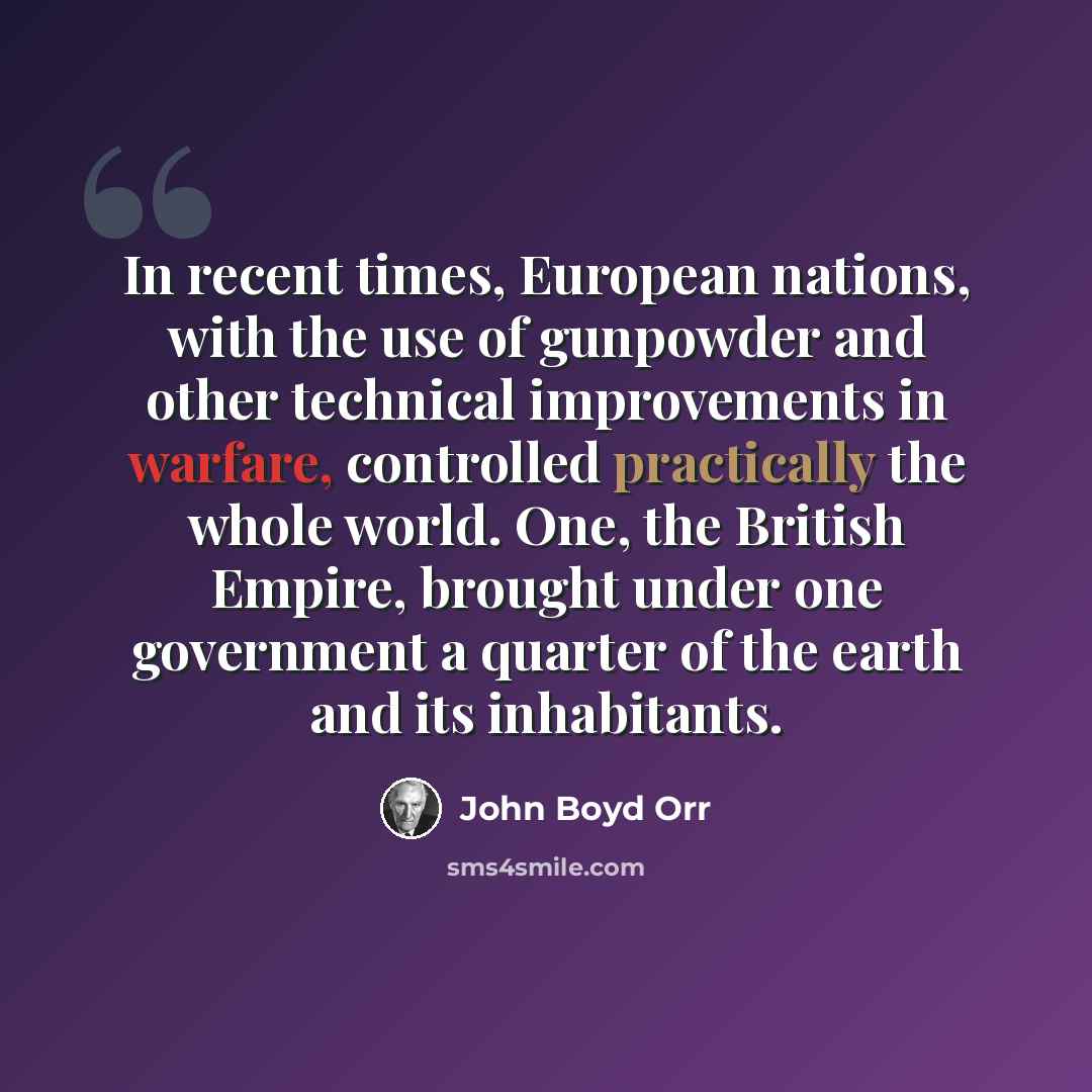 “In recent times, European nations, with the use of gunpowder and other technical improvements in warfare, controlled practically the whole world. One, the British Empire, brought under one government a quarter of the earth and its inhabitants.” quote by John Boyd Orr