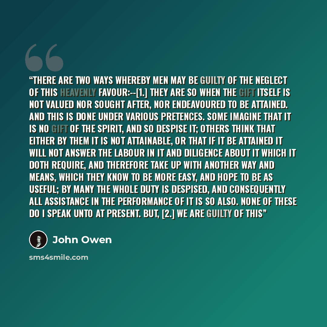 “There are two ways whereby men may be guilty of the neglect of this heavenly favour:--[1.] They are so when the gift itself is not valued nor sought after, nor endeavoured to be attained. And this is done under various pretences. Some imagine that it is no gift of the Spirit, and so despise it…” quote by John Owen