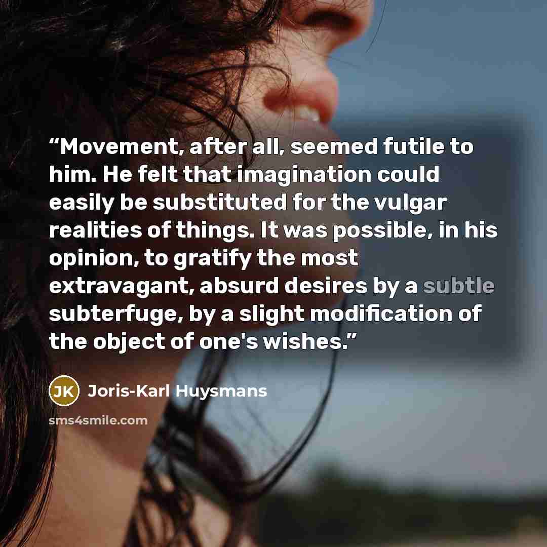 “Movement, after all, seemed futile to him. He felt that imagination could easily be substituted for the vulgar realities of things. It was possible, in his opinion, to gratify the most extravagant, absurd desires by a subtle subterfuge, by a slight modification of the object of one's wishes.” quote by Joris-Karl Huysmans