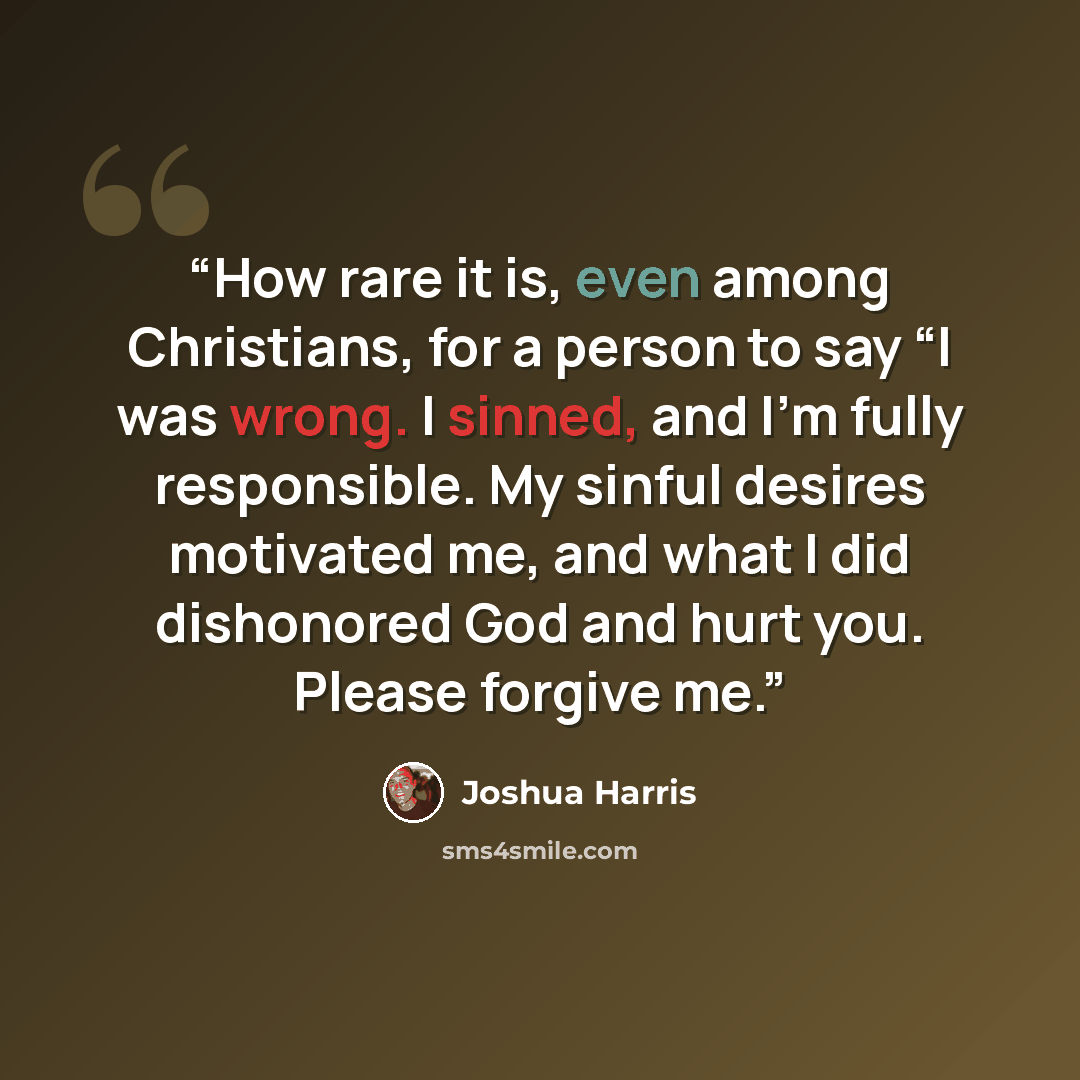 “How rare it is, even among Christians, for a person to say “I was wrong. I sinned, and I’m fully responsible. My sinful desires motivated me, and what I did dishonored God and hurt you. Please forgive me.” quote by Joshua Harris