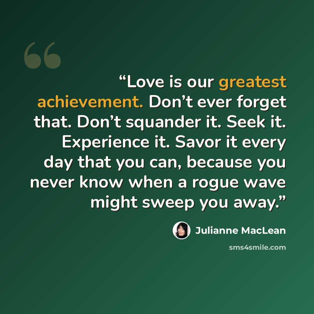 “Love is our greatest achievement. Don’t ever forget that. Don’t squander it. Seek it. Experience it. Savor it every day that you can, because you never know when a rogue wave might sweep you away.” quote by Julianne MacLean