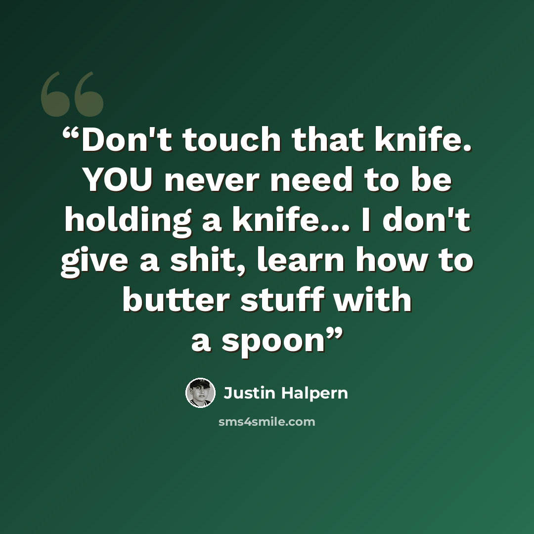 “Don't touch that knife. YOU never need to be holding a knife... I don't give a shit, learn how to butter stuff with a spoon” quote by Justin Halpern
