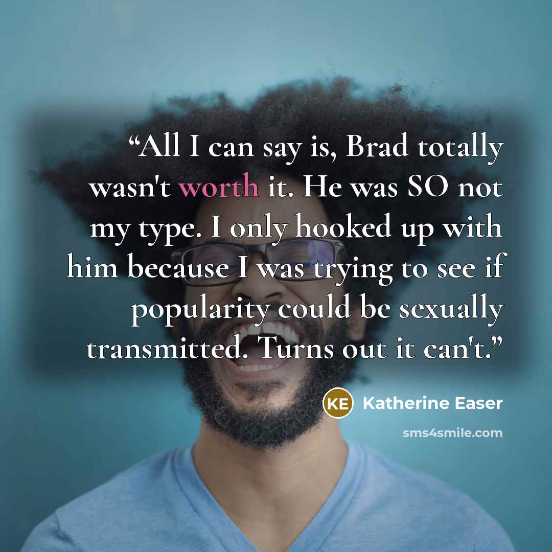 “All I can say is, Brad totally wasn't worth it. He was SO not my type. I only hooked up with him because I was trying to see if popularity could be sexually transmitted. Turns out it can't.” quote by Katherine Easer