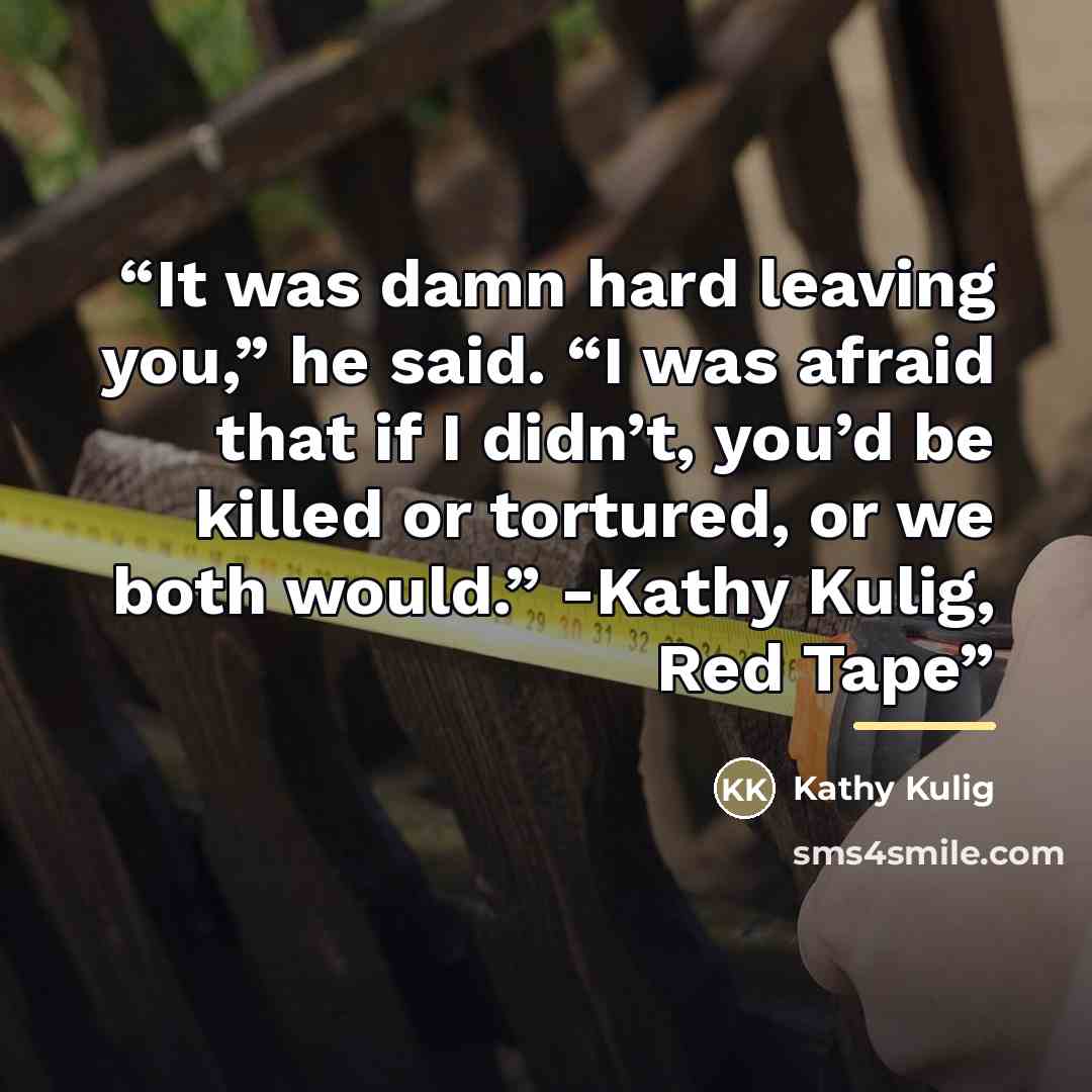 “It was damn hard leaving you,” he said. “I was afraid that if I didn’t, you’d be killed or tortured, or we both would.” -Kathy Kulig, Red Tape” quote by Kathy Kulig