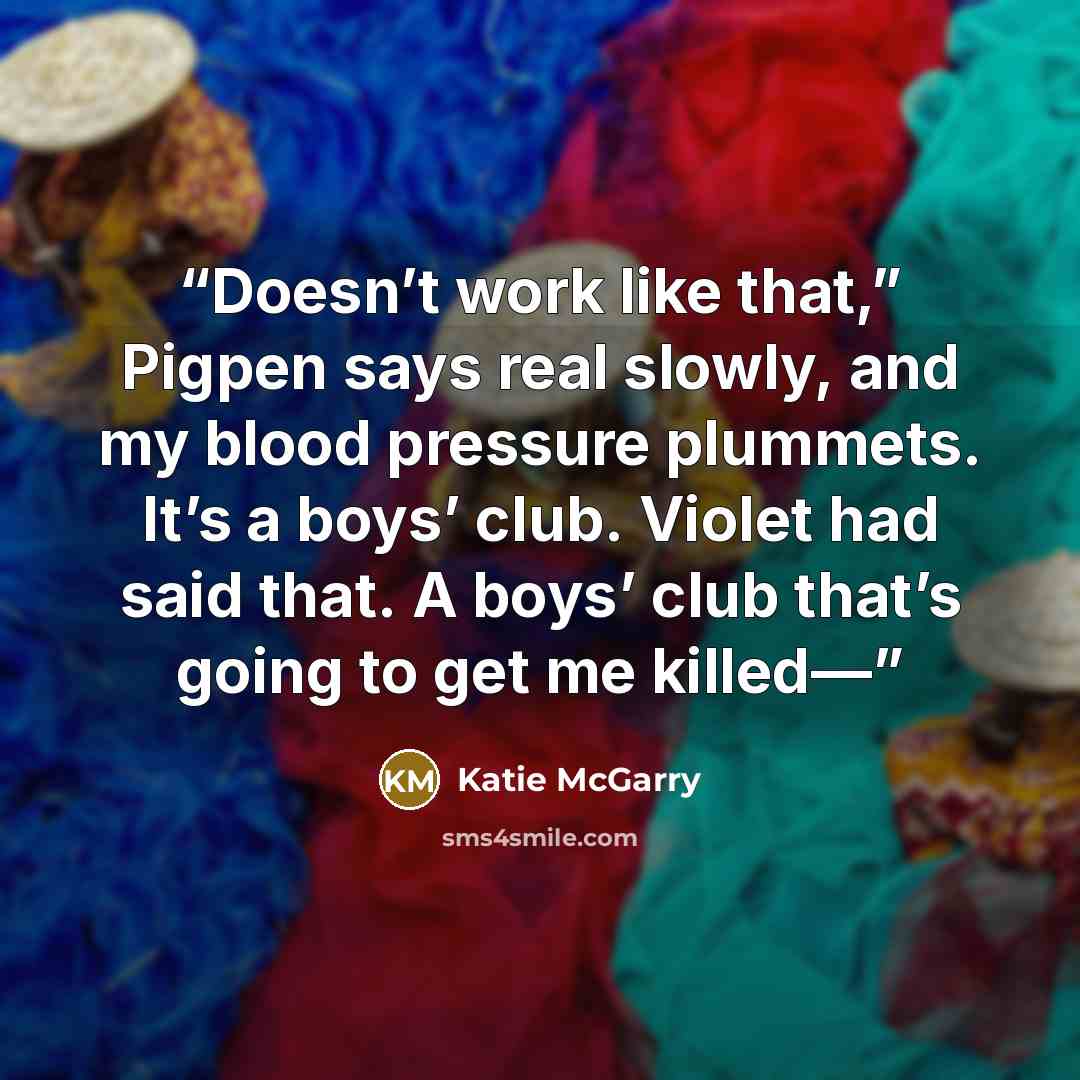 “Doesn’t work like that,” Pigpen says real slowly, and my blood pressure plummets. It’s a boys’ club. Violet had said that. A boys’ club that’s going to get me killed—” quote by Katie McGarry