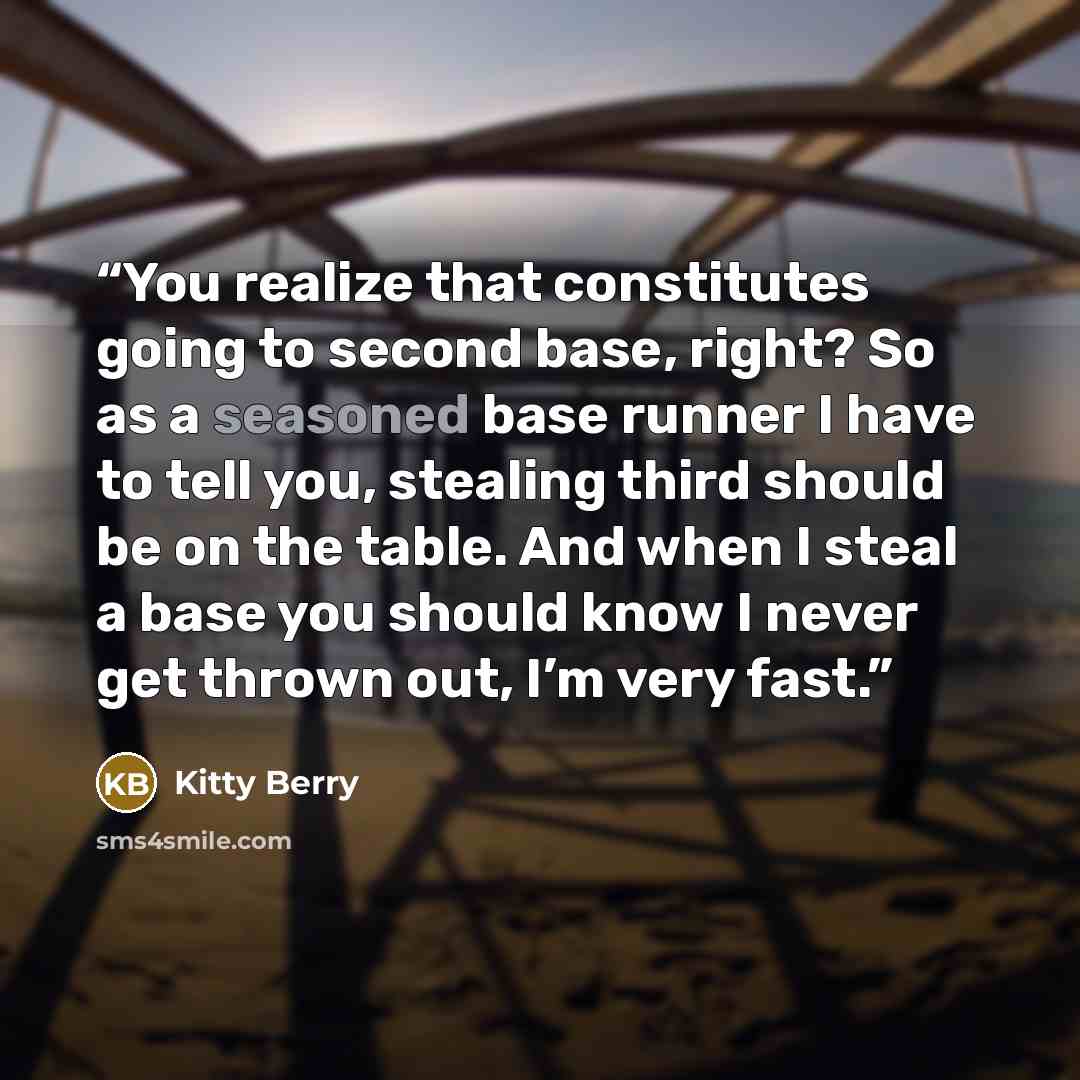 “You realize that constitutes going to second base, right? So as a seasoned base runner I have to tell you, stealing third should be on the table. And when I steal a base you should know I never get thrown out, I’m very fast.” quote by Kitty Berry