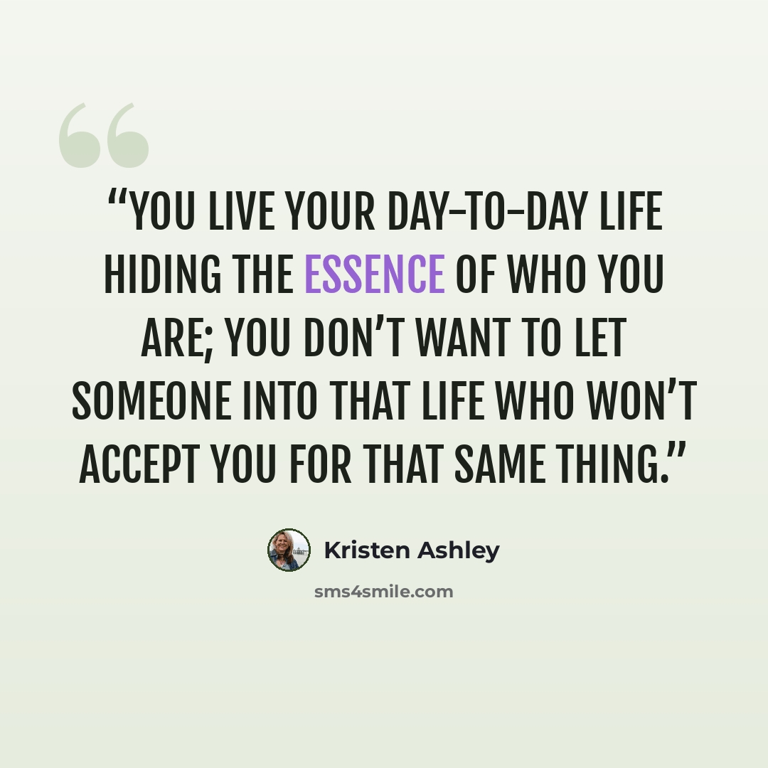 “You live your day-to-day life hiding the essence of who you are; you don’t want to let someone into that life who won’t accept you for that same thing.” quote by Kristen Ashley