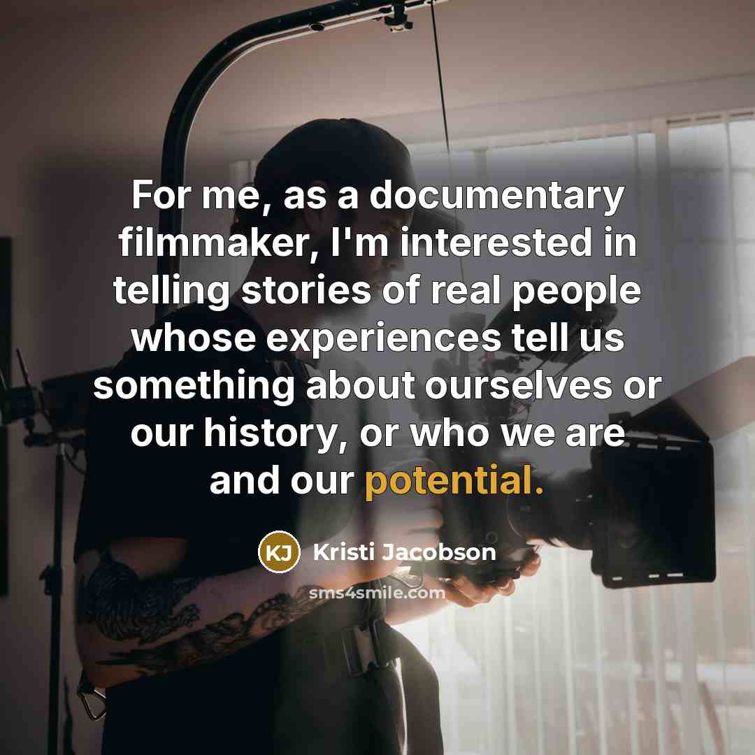“For me, as a documentary filmmaker, I'm interested in telling stories of real people whose experiences tell us something about ourselves or our history, or who we are and our potential.” quote by Kristi Jacobson