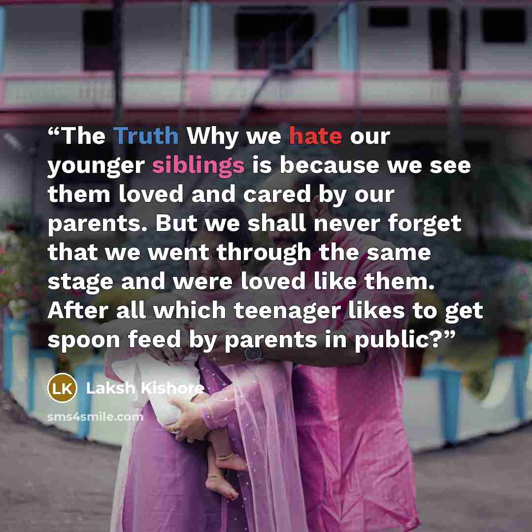 “The Truth Why we hate our younger siblings is because we see them loved and cared by our parents. But we shall never forget that we went through the same stage and were loved like them. After all which teenager likes to get spoon feed by parents in public?” quote by Laksh Kishore