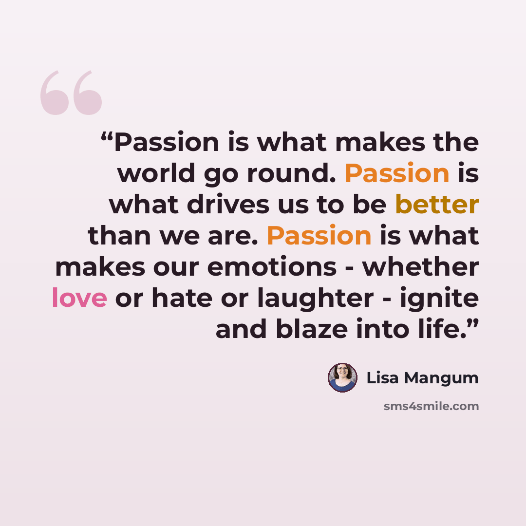 “Passion is what makes the world go round. Passion is what drives us to be better than we are. Passion is what makes our emotions - whether love or hate or laughter - ignite and blaze into life.” quote by Lisa Mangum