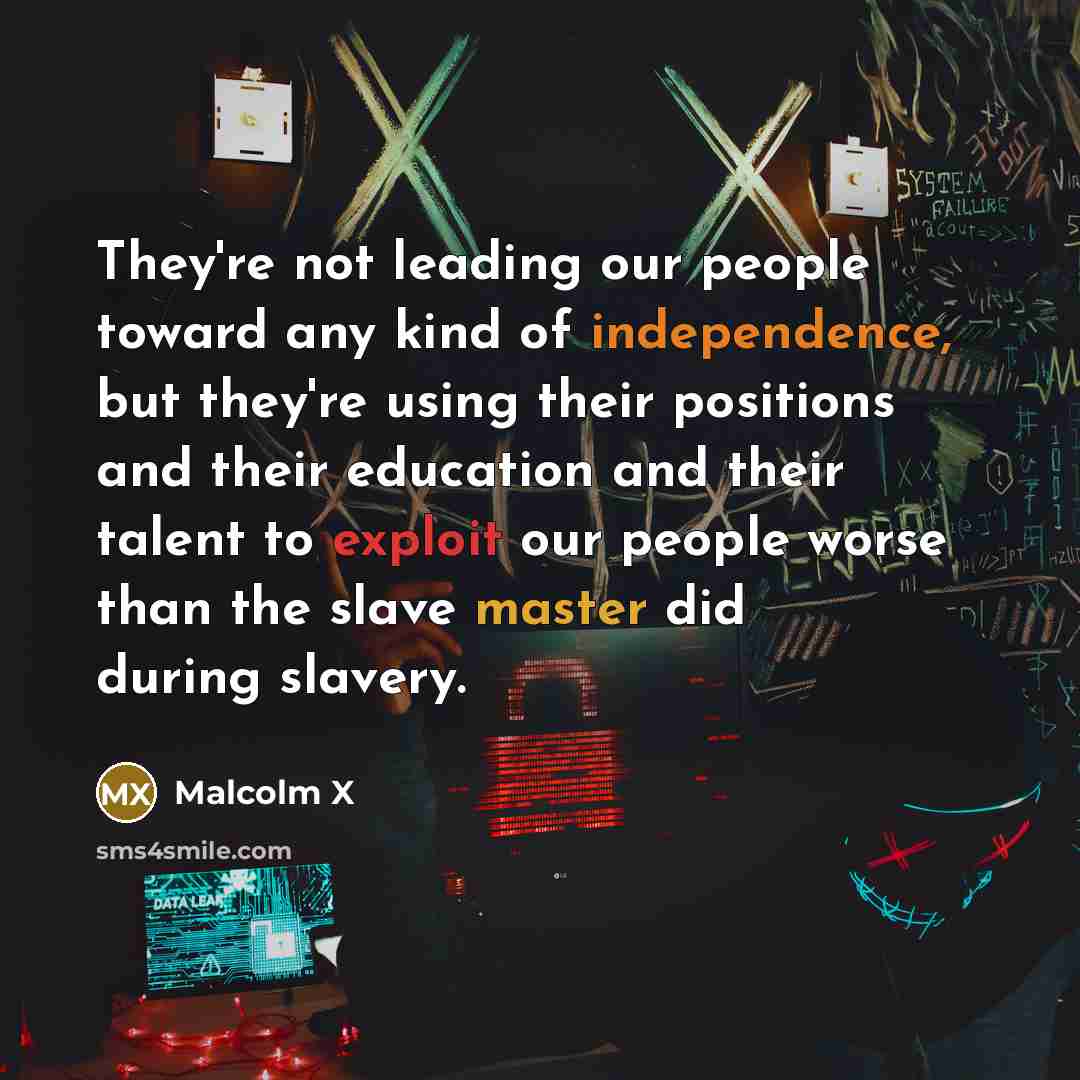 “They're not leading our people toward any kind of independence, but they're using their positions and their education and their talent to exploit our people worse than the slave master did during slavery.” quote by Malcolm X