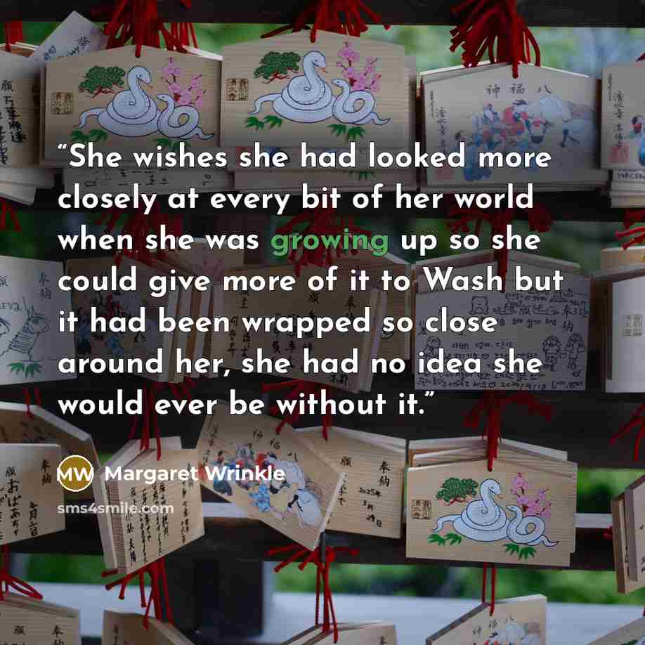 “She wishes she had looked more closely at every bit of her world when she was growing up so she could give more of it to Wash but it had been wrapped so close around her, she had no idea she would ever be without it.” quote by Margaret Wrinkle