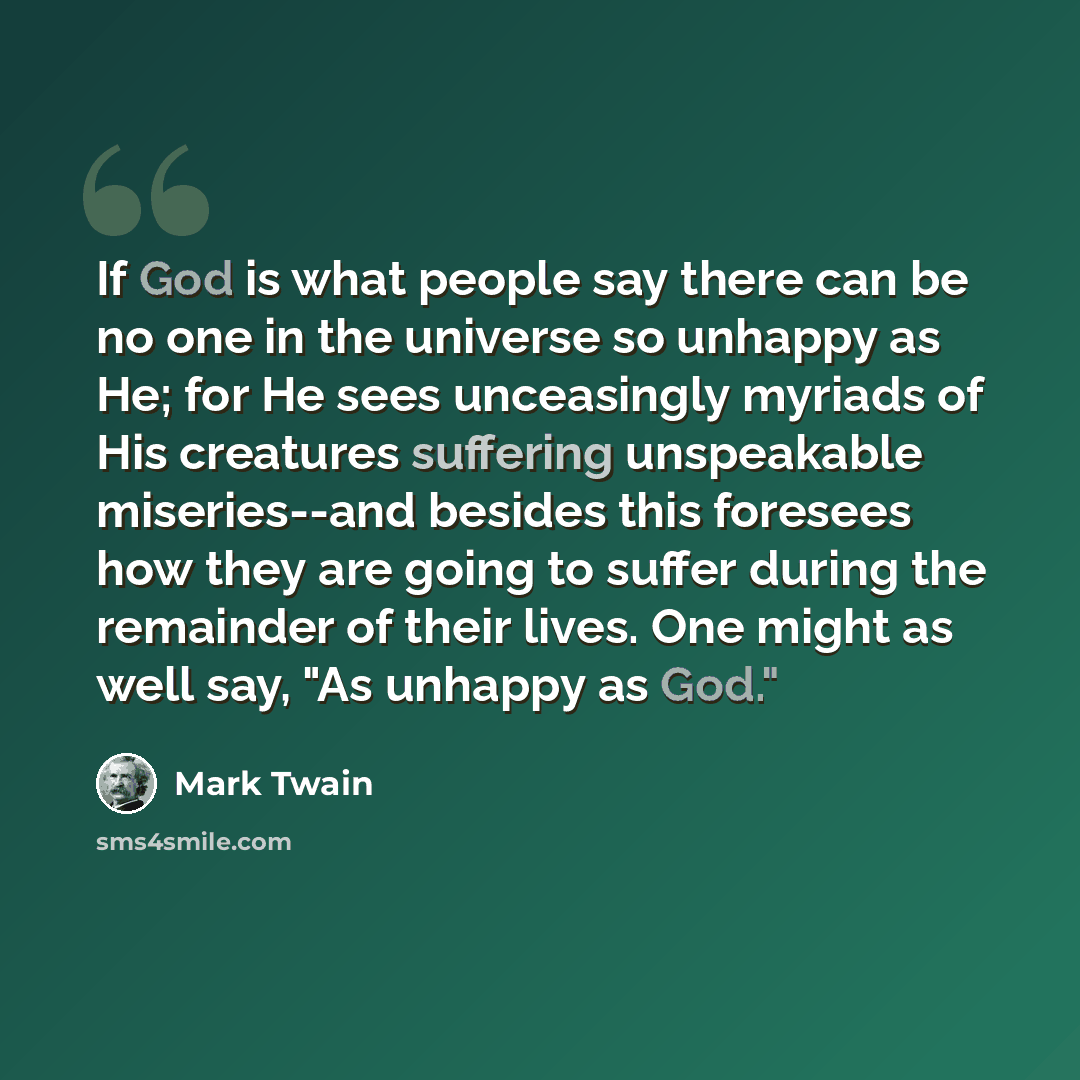“If God is what people say there can be no one in the universe so unhappy as He; for He sees unceasingly myriads of His creatures suffering unspeakable miseries--and besides this foresees how they are going to suffer during the remainder of their lives. One might as well say, "As unhappy as God."” quote by Mark Twain