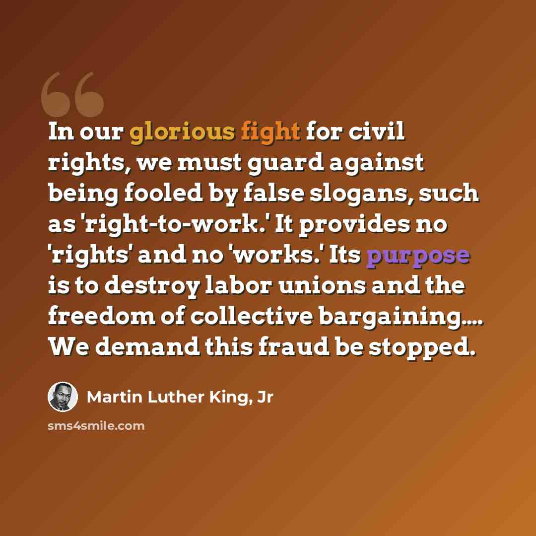 “In our glorious fight for civil rights, we must guard against being fooled by false slogans, such as 'right-to-work.' It provides no 'rights' and no 'works.' Its purpose is to destroy labor unions and the freedom of collective bargaining…. We demand this fraud be stopped.” quote by Martin Luther King, Jr