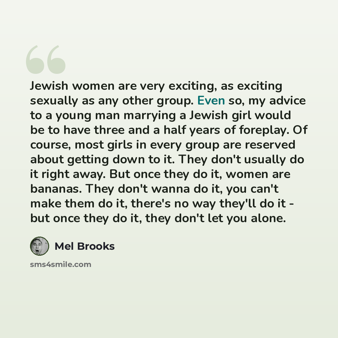 “Jewish women are very exciting, as exciting sexually as any other group. Even so, my advice to a young man marrying a Jewish girl would be to have three and a half years of foreplay. Of course, most girls in every group are reserved about getting down to it. They don't usually do it right away…” quote by Mel Brooks