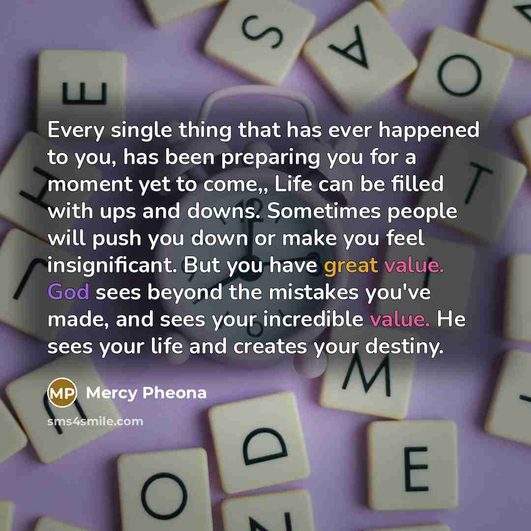 “Every single thing that has ever happened to you, has been preparing you for a moment yet to come,, Life can be filled with ups and downs. Sometimes people will push you down or make you feel insignificant. But you have great value. God sees beyond the mistakes you've made, and sees your…” quote by Mercy Pheona