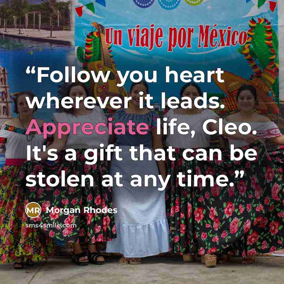 “Follow you heart wherever it leads. Appreciate life, Cleo. It's a gift that can be stolen at any time.” quote by Morgan Rhodes