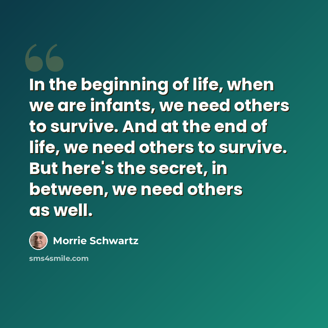 “In the beginning of life, when we are infants, we need others to survive. And at the end of life, we need others to survive. But here's the secret, in between, we need others as well.” quote by Morrie Schwartz