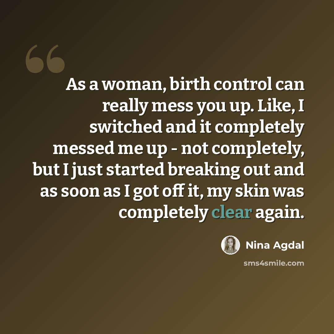 “As a woman, birth control can really mess you up. Like, I switched and it completely messed me up - not completely, but I just started breaking out and as soon as I got off it, my skin was completely clear again.” quote by Nina Agdal