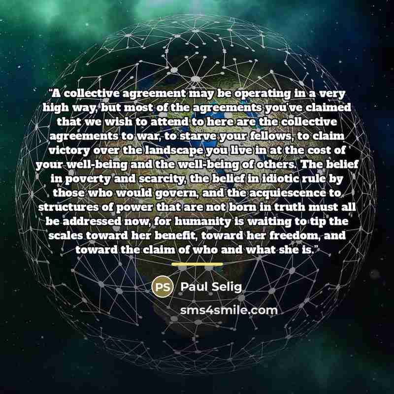 “A collective agreement may be operating in a very high way, but most of the agreements you’ve claimed that we wish to attend to here are the collective agreements to war, to starve your fellows, to claim victory over the landscape you live in at the cost of your well-being and the well-being of…” quote by Paul Selig