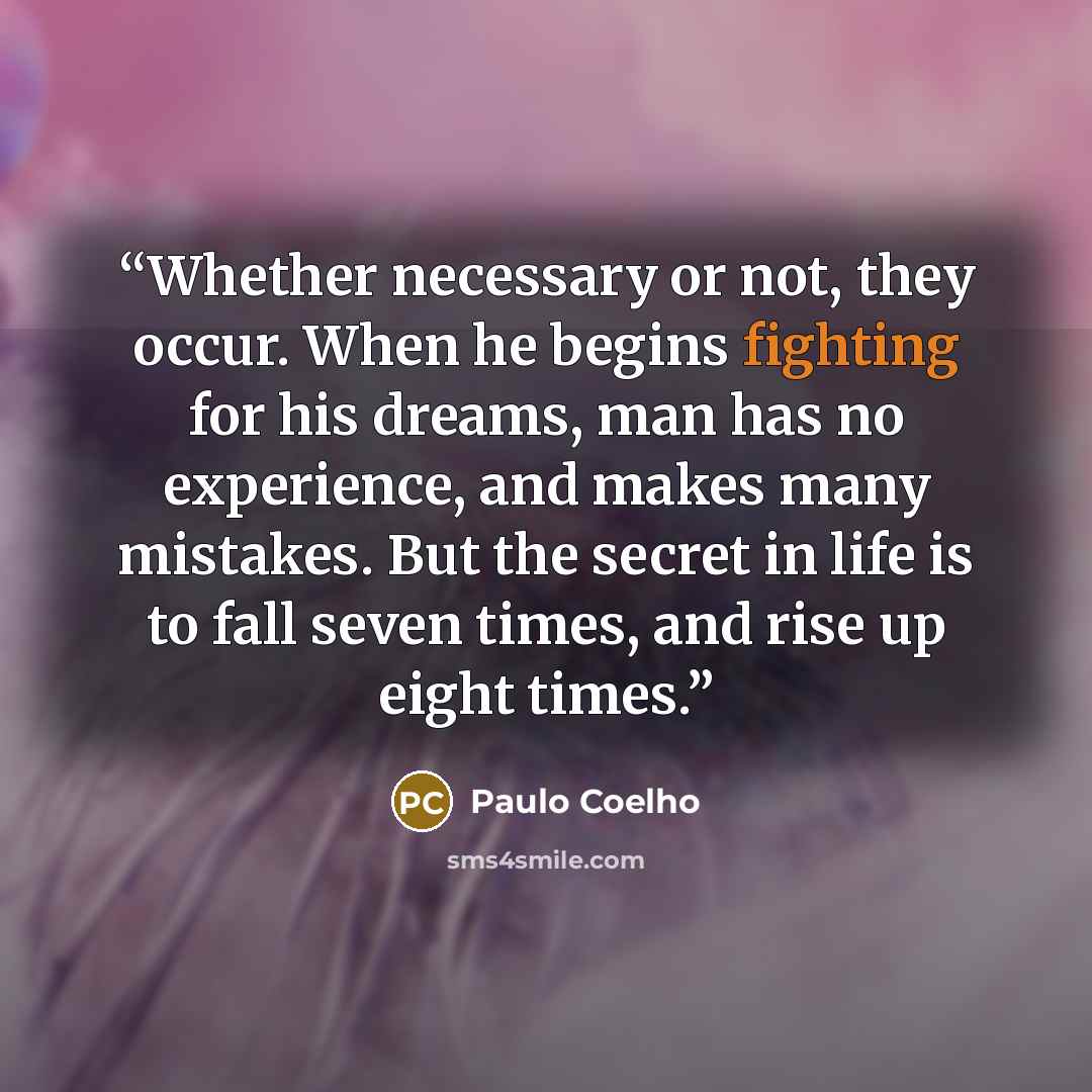 “Whether necessary or not, they occur. When he begins fighting for his dreams, man has no experience, and makes many mistakes. But the secret in life is to fall seven times, and rise up eight times.” quote by Paulo Coelho