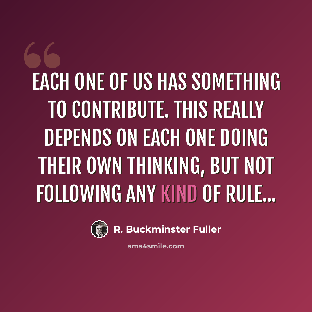 “Each one of us has something to contribute. This really depends on each one doing their own thinking, but not following any kind of rule...” quote by R. Buckminster Fuller