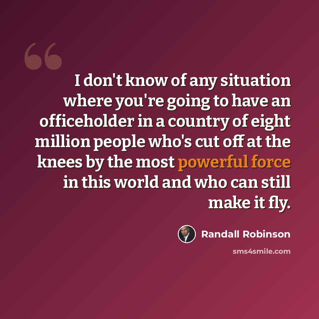 “I don't know of any situation where you're going to have an officeholder in a country of eight million people who's cut off at the knees by the most powerful force in this world and who can still make it fly.” quote by Randall Robinson
