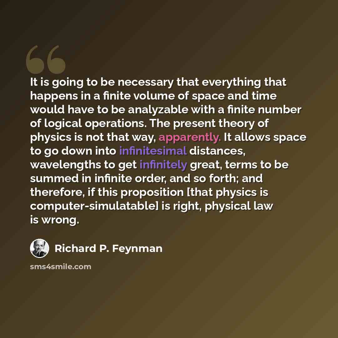 “It is going to be necessary that everything that happens in a finite volume of space and time would have to be analyzable with a finite number of logical operations. The present theory of physics is not that way, apparently. It allows space to go down into infinitesimal distances, wavelengths to…” quote by Richard P. Feynman
