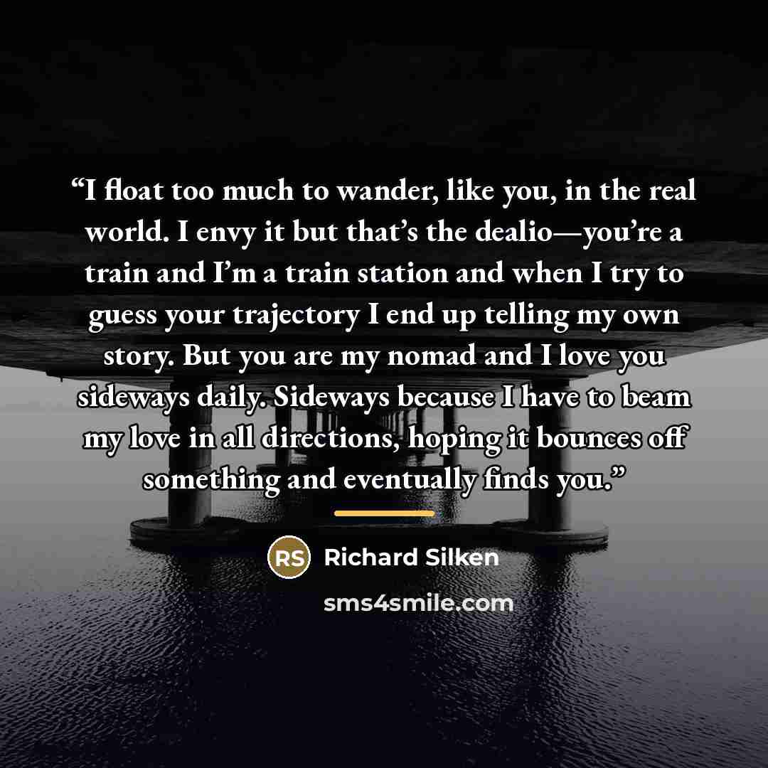 “I float too much to wander, like you, in the real world. I envy it but that’s the dealio—you’re a train and I’m a train station and when I try to guess your trajectory I end up telling my own story. But you are my nomad and I love you sideways daily. Sideways because I have to beam my love in all…” quote by Richard Silken