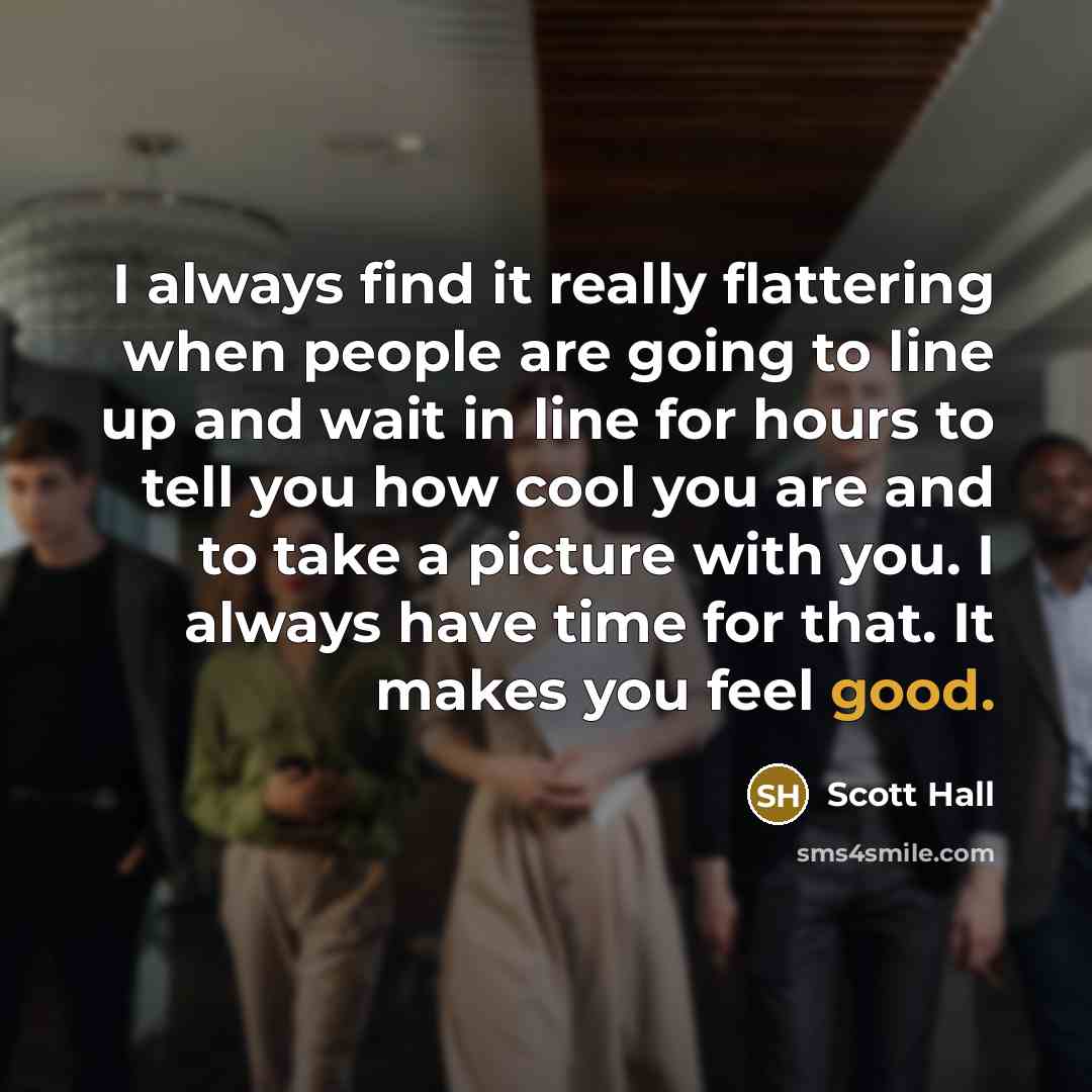 “I always find it really flattering when people are going to line up and wait in line for hours to tell you how cool you are and to take a picture with you. I always have time for that. It makes you feel good.” quote by Scott Hall