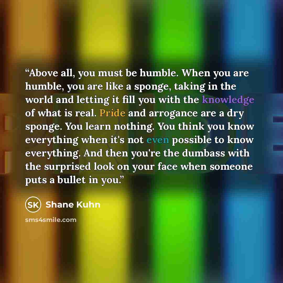 “Above all, you must be humble. When you are humble, you are like a sponge, taking in the world and letting it fill you with the knowledge of what is real. Pride and arrogance are a dry sponge. You learn nothing. You think you know everything when it's not even possible to know everything. And then…” quote by Shane Kuhn